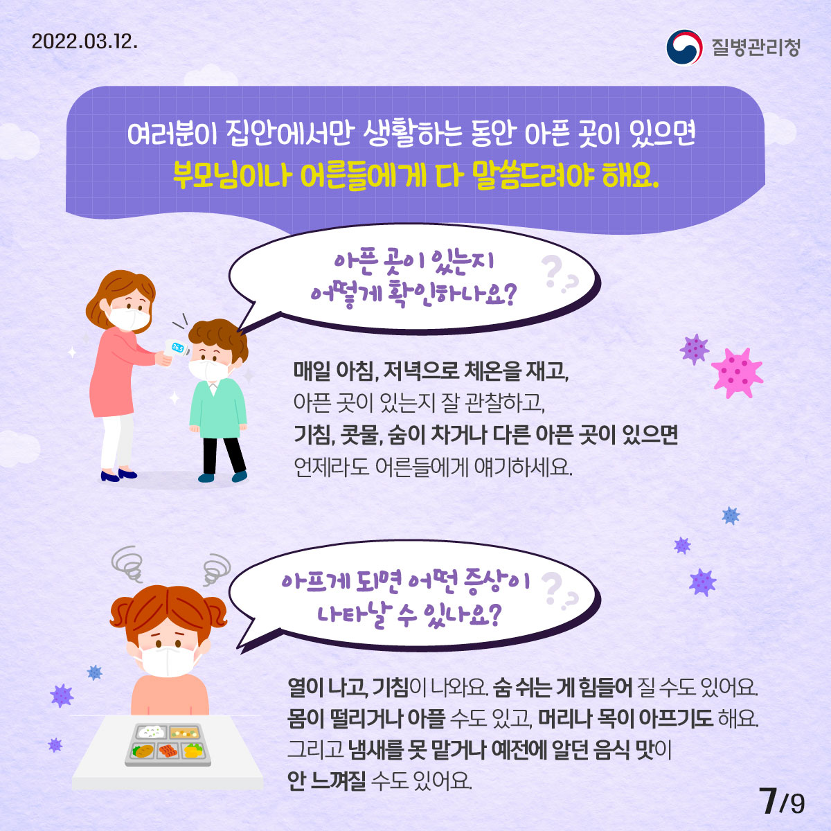 2022년 03월 12일 질병관리청, 9페이지 중 7페이지, 여러분이 집안에서만 생활하는 동안 아픈 곳이 있으면 부모님이나 어른들에게 다 말씀드려야 해요. ◦아픈 곳이 있는지 어떻게 확인하나요? -매일 아침, 저녁으로 체온을 재고, 아픈 곳이 있는지 잘 관찰하고, 기침, 콧물, 숨이 차거나 다른 아픈 곳이 있으면 언제라도 어른들에게 얘기하세요. ◦아프게 되면 어떤 증상이 나타날 수 있나요? - 열이 나고, 기침이 나와요. 숨 쉬는 게 힘들어 질 수도 있어요. 몸이 떨리거나 아플 수도 있고, 머리나 목이 아프기도 해요. 그리고 냄새를 못 맡거나 예전에 알던 음식 맛이 안 느껴질 수도 있어요. 